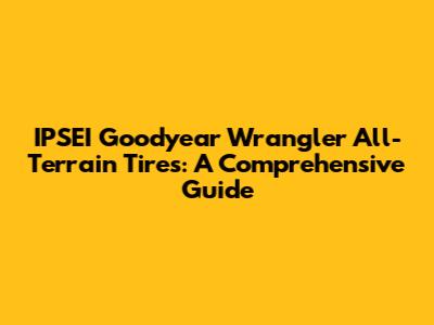 IPSEI Goodyear Wrangler All-Terrain Tires: A Comprehensive Guide
