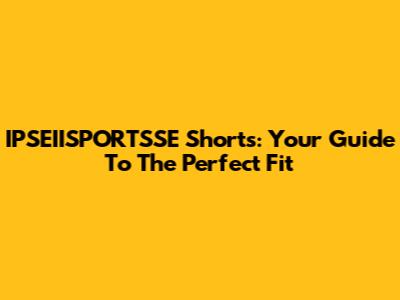 IPSEIISPORTSSE Shorts: Your Guide To The Perfect Fit