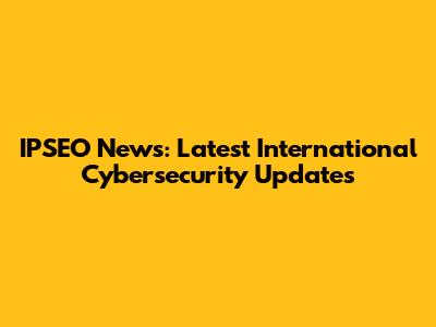 IPSEO News: Latest International Cybersecurity Updates