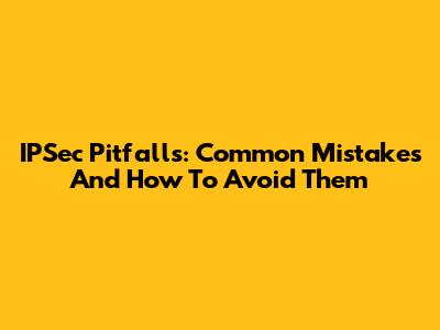 IPSec Pitfalls: Common Mistakes And How To Avoid Them