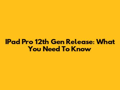 IPad Pro 12th Gen Release: What You Need To Know
