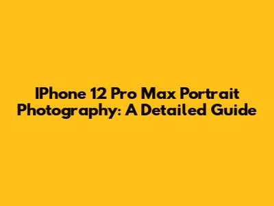 IPhone 12 Pro Max Portrait Photography: A Detailed Guide