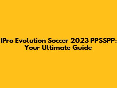 IPro Evolution Soccer 2023 PPSSPP: Your Ultimate Guide