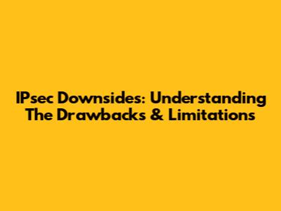 IPsec Downsides: Understanding The Drawbacks & Limitations
