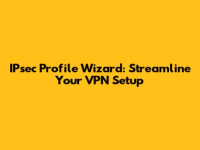 IPsec Profile Wizard: Streamline Your VPN Setup