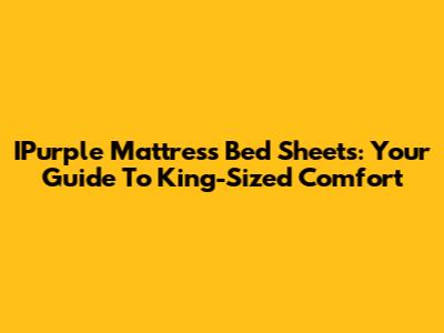 IPurple Mattress Bed Sheets: Your Guide To King-Sized Comfort