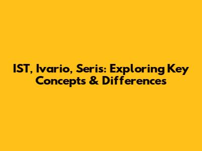 IST, Ivario, Seris: Exploring Key Concepts & Differences