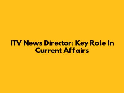 ITV News Director: Key Role In Current Affairs