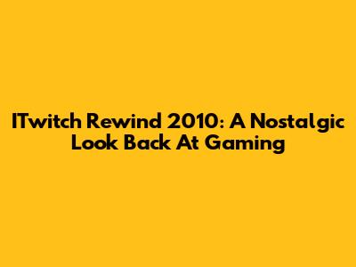 ITwitch Rewind 2010: A Nostalgic Look Back At Gaming