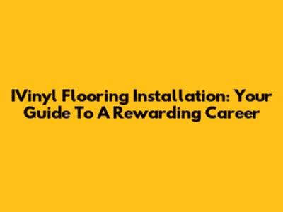 IVinyl Flooring Installation: Your Guide To A Rewarding Career