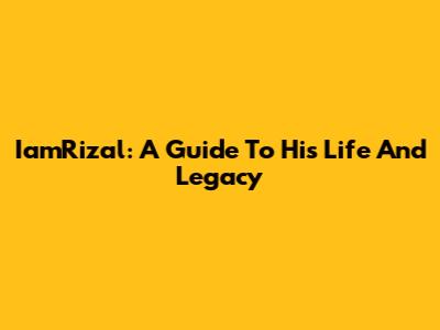 IamRizal: A Guide To His Life And Legacy