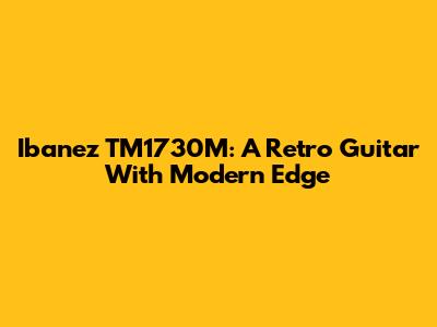 Ibanez TM1730M: A Retro Guitar With Modern Edge