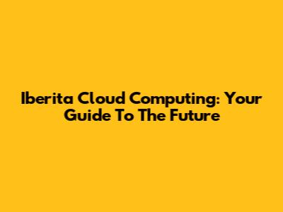 Iberita Cloud Computing: Your Guide To The Future