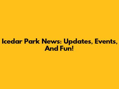 Icedar Park News: Updates, Events, And Fun!