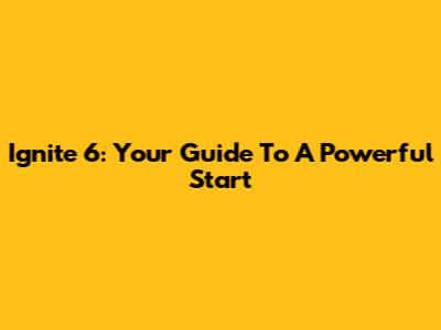 Ignite 6: Your Guide To A Powerful Start