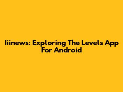 Iiinews: Exploring The Levels App For Android