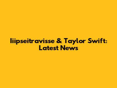 Iiipseitravisse & Taylor Swift: Latest News