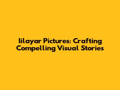 Iilayar Pictures: Crafting Compelling Visual Stories