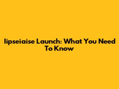 Iipseiaise Launch: What You Need To Know
