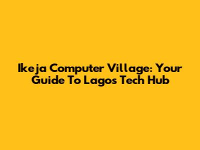 Ikeja Computer Village: Your Guide To Lagos' Tech Hub