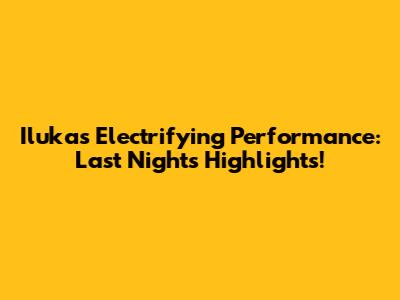 Iluka's Electrifying Performance: Last Night's Highlights!