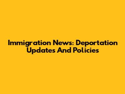 Immigration News: Deportation Updates And Policies