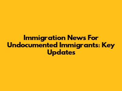 Immigration News For Undocumented Immigrants: Key Updates
