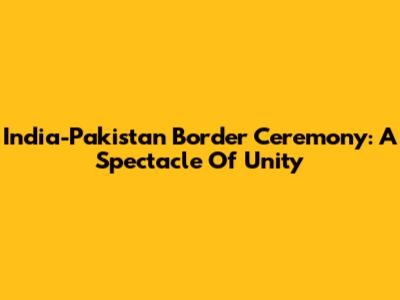 India-Pakistan Border Ceremony: A Spectacle Of Unity