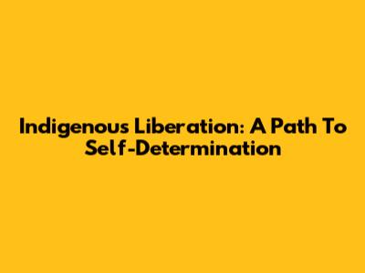 Indigenous Liberation: A Path To Self-Determination
