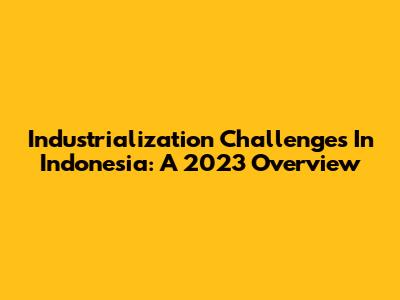 Industrialization Challenges In Indonesia: A 2023 Overview