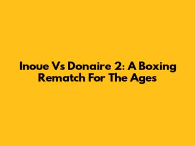 Inoue Vs Donaire 2: A Boxing Rematch For The Ages
