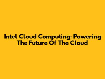 Intel Cloud Computing: Powering The Future Of The Cloud