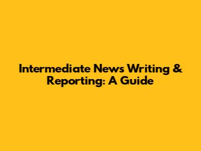 Intermediate News Writing & Reporting: A Guide