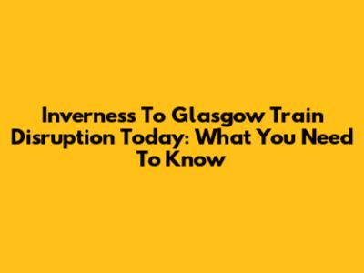 Inverness To Glasgow Train Disruption Today: What You Need To Know