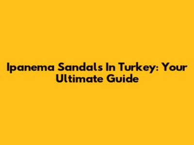 Ipanema Sandals In Turkey: Your Ultimate Guide
