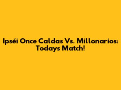 Ipséi Once Caldas Vs. Millonarios: Today's Match!