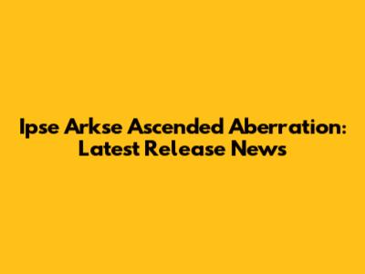 Ipse Arkse Ascended Aberration: Latest Release News