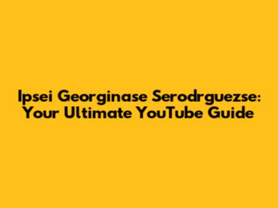 Ipsei Georginase Serodrguezse: Your Ultimate YouTube Guide