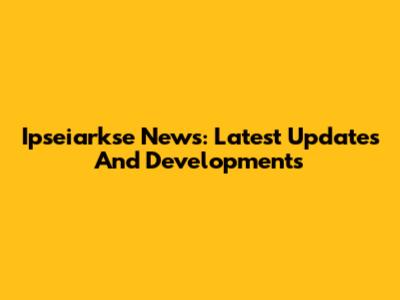 Ipseiarkse News: Latest Updates And Developments