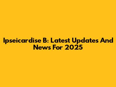 Ipseicardise B: Latest Updates And News For 2025
