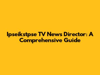 Ipseikstpse TV News Director: A Comprehensive Guide