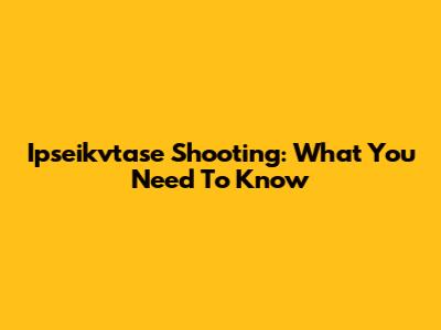 Ipseikvtase Shooting: What You Need To Know