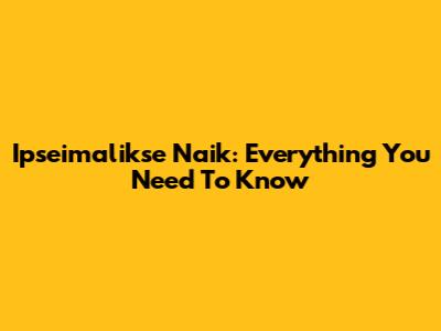 Ipseimalikse Naik: Everything You Need To Know