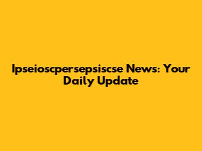 Ipseioscpersepsiscse News: Your Daily Update
