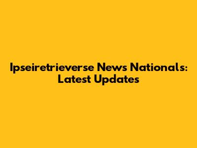 Ipseiretrieverse News Nationals: Latest Updates