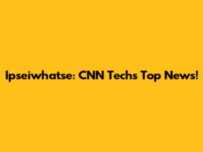 Ipseiwhatse: CNN Tech's Top News!