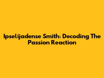 Ipselijadense Smith: Decoding The Passion Reaction