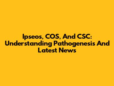 Ipseos, COS, And CSC: Understanding Pathogenesis And Latest News