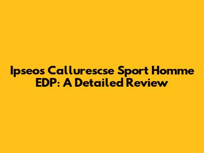 Ipseos Callurescse Sport Homme EDP: A Detailed Review