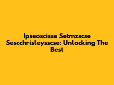 Ipseoscisse Setmzscse Sescchrisleysscse: Unlocking The Best